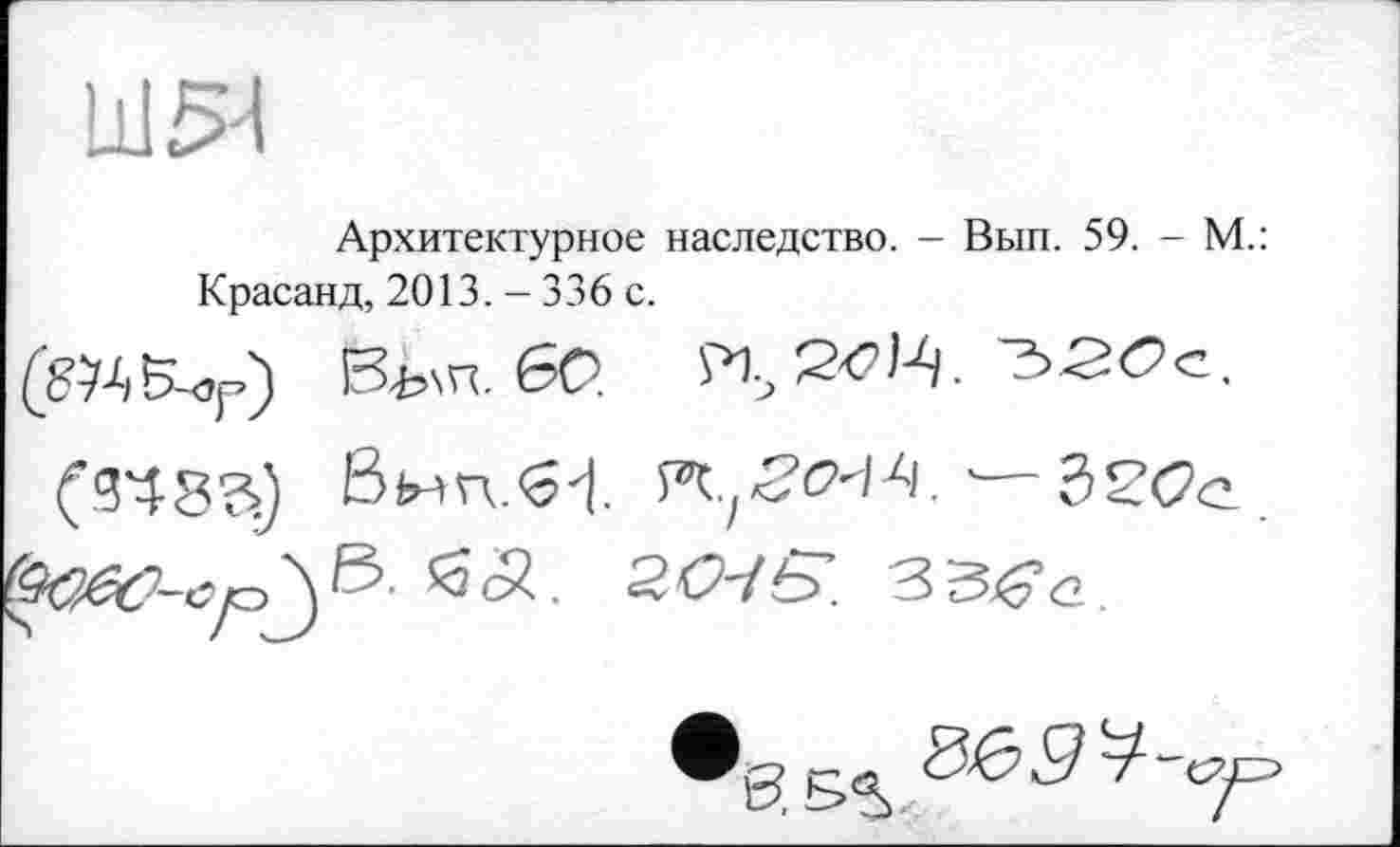 ﻿Ш54
Архитектурное наследство. - Вып. 59. - М.: Красанд, 2013. - 336 с.
Віш. бо.	^-гое.
(si8a) Вып.61	— Зеос.
*3<ä. ZO-45. ЗЗ^с.
